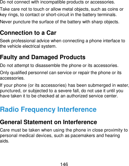  146 Do not connect with incompatible products or accessories. Take care not to touch or allow metal objects, such as coins or key rings, to contact or short-circuit in the battery terminals. Never puncture the surface of the battery with sharp objects. Connection to a Car Seek professional advice when connecting a phone interface to the vehicle electrical system. Faulty and Damaged Products Do not attempt to disassemble the phone or its accessories. Only qualified personnel can service or repair the phone or its accessories. If your phone (or its accessories) has been submerged in water, punctured, or subjected to a severe fall, do not use it until you have taken it to be checked at an authorized service center. Radio Frequency Interference General Statement on Interference Care must be taken when using the phone in close proximity to personal medical devices, such as pacemakers and hearing aids. 