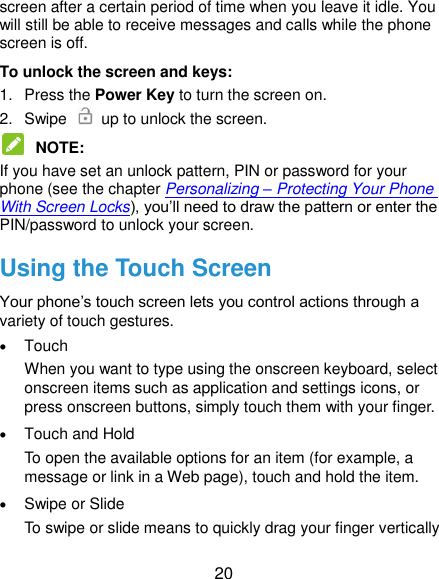  20 screen after a certain period of time when you leave it idle. You will still be able to receive messages and calls while the phone screen is off. To unlock the screen and keys: 1.  Press the Power Key to turn the screen on. 2.  Swipe    up to unlock the screen.  NOTE:   If you have set an unlock pattern, PIN or password for your phone (see the chapter Personalizing – Protecting Your Phone With Screen Locks), you‟ll need to draw the pattern or enter the PIN/password to unlock your screen. Using the Touch Screen Your phone‟s touch screen lets you control actions through a variety of touch gestures.  Touch When you want to type using the onscreen keyboard, select onscreen items such as application and settings icons, or press onscreen buttons, simply touch them with your finger.  Touch and Hold To open the available options for an item (for example, a message or link in a Web page), touch and hold the item.  Swipe or Slide To swipe or slide means to quickly drag your finger vertically 