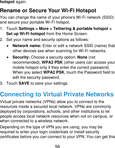  58 hotspot again. Rename or Secure Your Wi-Fi Hotspot You can change the name of your phone&apos;s Wi-Fi network (SSID) and secure your portable Wi-Fi hotspot. 1.  Touch Settings &gt; More &gt; Tethering &amp; portable hotspot &gt; Set up Wi-Fi hotspot from the Home Screen. 2.  Set your name and security options as follows:  Network name: Enter or edit a network SSID (name) that other devices see when scanning for Wi-Fi networks.  Security: Choose a security option: None (not recommended), WPA2 PSK (other users can access your mobile hotspot only if they enter the correct password). When you select WPA2 PSK, touch the Password field to edit the security password. 3.  Touch SAVE to save your settings. Connecting to Virtual Private Networks Virtual private networks (VPNs) allow you to connect to the resources inside a secured local network. VPNs are commonly deployed by corporations, schools, and other institutions to let people access local network resources when not on campus, or when connected to a wireless network. Depending on the type of VPN you are using, you may be required to enter your login credentials or install security certificates before you can connect to your VPN. You can get this 