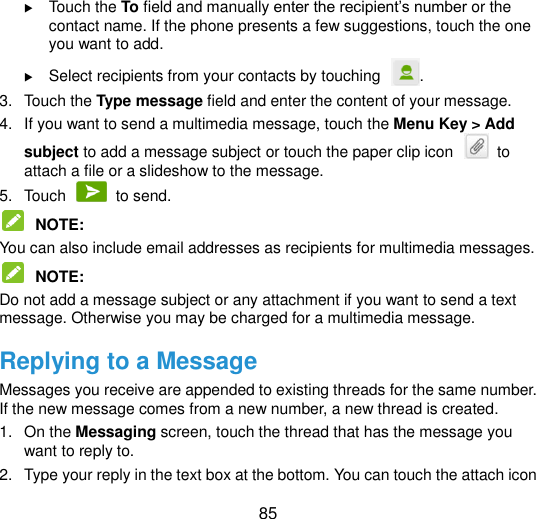  85  Touch the To field and manually enter the recipient‟s number or the contact name. If the phone presents a few suggestions, touch the one you want to add.  Select recipients from your contacts by touching . 3.  Touch the Type message field and enter the content of your message. 4.  If you want to send a multimedia message, touch the Menu Key &gt; Add subject to add a message subject or touch the paper clip icon    to attach a file or a slideshow to the message. 5.  Touch    to send.  NOTE:   You can also include email addresses as recipients for multimedia messages.  NOTE:   Do not add a message subject or any attachment if you want to send a text message. Otherwise you may be charged for a multimedia message. Replying to a Message Messages you receive are appended to existing threads for the same number. If the new message comes from a new number, a new thread is created. 1.  On the Messaging screen, touch the thread that has the message you want to reply to. 2.  Type your reply in the text box at the bottom. You can touch the attach icon 