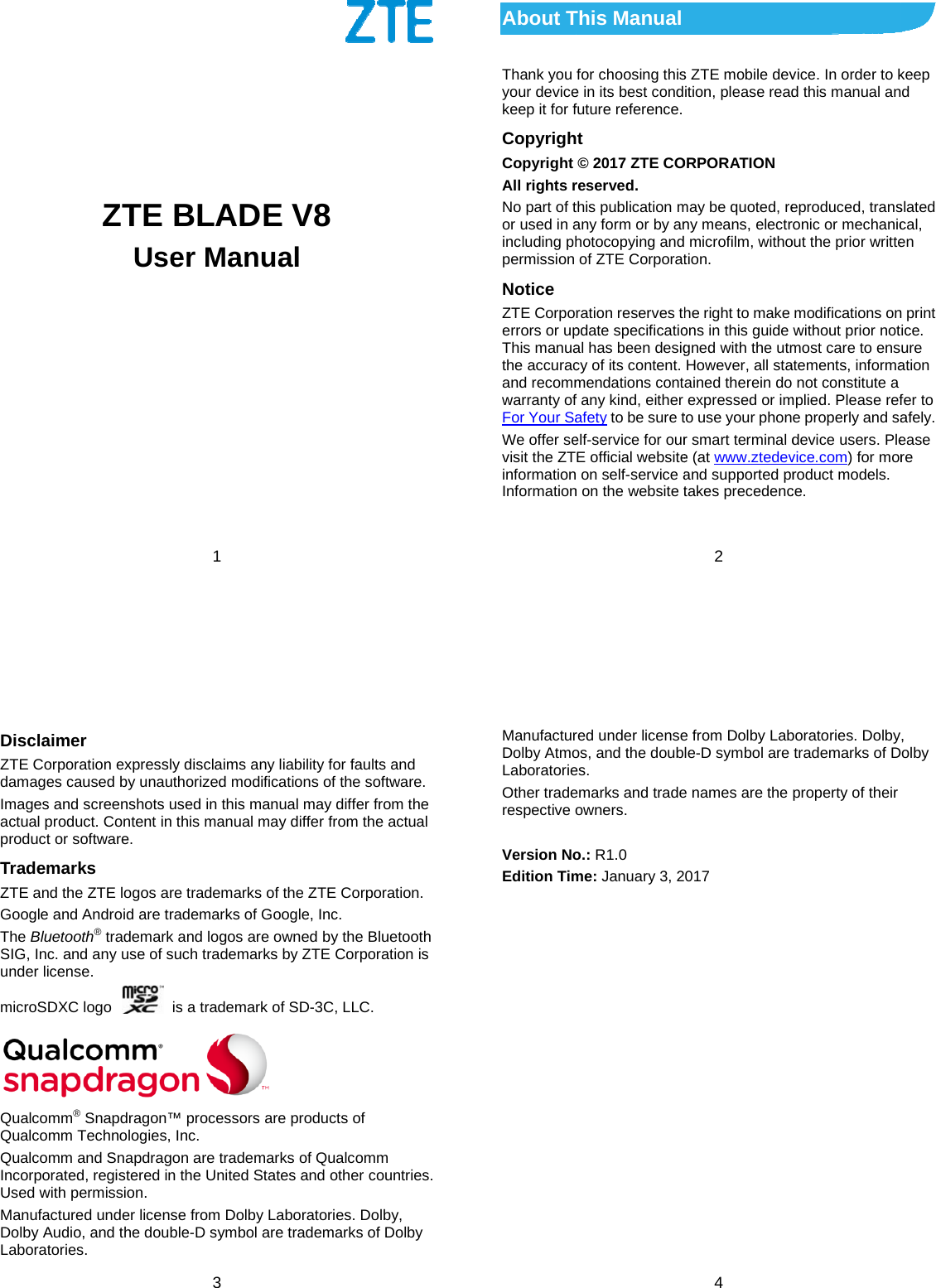     ZTE Use1      BLADEer ManuaE V8 al   About TThank you your devicekeep it for fCopyrighCopyright All rights rNo part of tor used in aincluding phpermission Notice ZTE Corpoerrors or upThis manuathe accuracand recommwarranty ofFor Your SaWe offer sevisit the ZTinformationInformation This Manual for choosing thise in its best condfuture reference. t © 2017 ZTE COreserved. this publication many form or by anhotocopying andof ZTE Corporatration reserves thpdate specificatioal has been desigcy of its content. mendations contf any kind, either afety to be sure telf-service for ourE official website on self-service an on the website t2 s ZTE mobile devition, please readORPORATION may be quoted, reny means, electr microfilm, withotion. he right to make ons in this guide gned with the utmHowever, all staained therein do expressed or imto use your phonr smart terminal de (at www.ztedevand supported prtakes precedencvice. In order to kd this manual aneproduced, transronic or mechanicout the prior writtemodifications onwithout prior notmost care to ensatements, informanot constitute a mplied. Please refe properly and sadevice users. Plevice.com) for morroduct models. ce. keep d slated cal, en n print ice. ure ation fer to afely. ease re  3 Disclaimer ZTE Corporation expressly disclaims any liability for faults and damages caused by unauthorized modifications of the software. Images and screenshots used in this manual may differ from the actual product. Content in this manual may differ from the actual product or software. Trademarks ZTE and the ZTE logos are trademarks of the ZTE Corporation. Google and Android are trademarks of Google, Inc. The Bluetooth® trademark and logos are owned by the Bluetooth SIG, Inc. and any use of such trademarks by ZTE Corporation is under license. microSDXC logo    is a trademark of SD-3C, LLC.       Qualcomm® Snapdragon™ processors are products of Qualcomm Technologies, Inc.   Qualcomm and Snapdragon are trademarks of Qualcomm Incorporated, registered in the United States and other countries. Used with permission. Manufactured under license from Dolby Laboratories. Dolby, Dolby Audio, and the double-D symbol are trademarks of Dolby Laboratories.  4 Manufactured under license from Dolby Laboratories. Dolby, Dolby Atmos, and the double-D symbol are trademarks of Dolby Laboratories. Other trademarks and trade names are the property of their respective owners.  Version No.: R1.0 Edition Time: January 3, 2017  