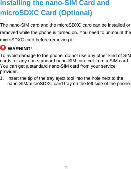  11 Installing the nano-SIM Card and microSDXC Card (Optional) The nano-SIM card and the microSDXC card can be installed or removed while the phone is turned on. You need to unmount the microSDXC card before removing it.  WARNING! To avoid damage to the phone, do not use any other kind of SIM cards, or any non-standard nano-SIM card cut from a SIM card. You can get a standard nano-SIM card from your service provider. 1. Insert the tip of the tray eject tool into the hole next to the nano-SIM/microSDXC card tray on the left side of the phone. 