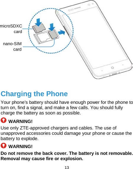  13             Charging the Phone Your phone’s battery should have enough power for the phone to turn on, find a signal, and make a few calls. You should fully charge the battery as soon as possible.  WARNING! Use only ZTE-approved chargers and cables. The use of unapproved accessories could damage your phone or cause the battery to explode.  WARNING! Do not remove the back cover. The battery is not removable. Removal may cause fire or explosion. microSDXC card nano-SIM card   