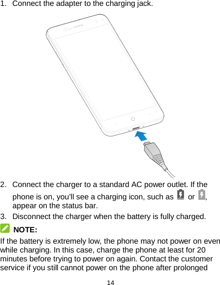  14 1. Connect the adapter to the charging jack.    2. Connect the charger to a standard AC power outlet. If the phone is on, you’ll see a charging icon, such as  or  , appear on the status bar. 3. Disconnect the charger when the battery is fully charged.  NOTE: If the battery is extremely low, the phone may not power on even while charging. In this case, charge the phone at least for 20 minutes before trying to power on again. Contact the customer service if you still cannot power on the phone after prolonged 