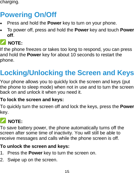  15 charging. Powering On/Off • Press and hold the Power key to turn on your phone. • To power off, press and hold the Power key and touch Power off.  NOTE: If the phone freezes or takes too long to respond, you can press and hold the Power key for about 10 seconds to restart the phone. Locking/Unlocking the Screen and Keys Your phone allows you to quickly lock the screen and keys (put the phone to sleep mode) when not in use and to turn the screen back on and unlock it when you need it. To lock the screen and keys: To quickly turn the screen off and lock the keys, press the Power key.  NOTE: To save battery power, the phone automatically turns off the screen after some time of inactivity. You will still be able to receive messages and calls while the phone screen is off. To unlock the screen and keys: 1. Press the Power key to turn the screen on. 2. Swipe up on the screen. 