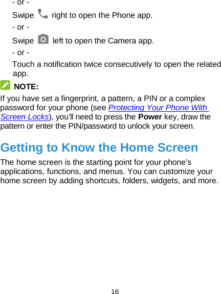  16 - or - Swipe   right to open the Phone app. - or - Swipe   left to open the Camera app. - or - Touch a notification twice consecutively to open the related app.  NOTE: If you have set a fingerprint, a pattern, a PIN or a complex password for your phone (see Protecting Your Phone With Screen Locks), you’ll need to press the Power key, draw the pattern or enter the PIN/password to unlock your screen. Getting to Know the Home Screen The home screen is the starting point for your phone’s applications, functions, and menus. You can customize your home screen by adding shortcuts, folders, widgets, and more.             