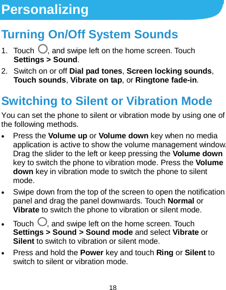  18 Personalizing Turning On/Off System Sounds 1. Touch , and swipe left on the home screen. Touch Settings &gt; Sound. 2. Switch on or off Dial pad tones, Screen locking sounds, Touch sounds, Vibrate on tap, or Ringtone fade-in. Switching to Silent or Vibration Mode You can set the phone to silent or vibration mode by using one of the following methods. • Press the Volume up or Volume down key when no media application is active to show the volume management window. Drag the slider to the left or keep pressing the Volume down key to switch the phone to vibration mode. Press the Volume down key in vibration mode to switch the phone to silent mode. • Swipe down from the top of the screen to open the notification panel and drag the panel downwards. Touch Normal or Vibrate to switch the phone to vibration or silent mode. • Touch , and swipe left on the home screen. Touch Settings &gt; Sound &gt; Sound mode and select Vibrate or Silent to switch to vibration or silent mode. • Press and hold the Power key and touch Ring or Silent to switch to silent or vibration mode. 