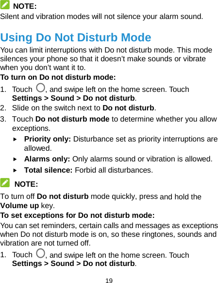  19  NOTE: Silent and vibration modes will not silence your alarm sound. Using Do Not Disturb Mode You can limit interruptions with Do not disturb mode. This mode silences your phone so that it doesn’t make sounds or vibrate when you don’t want it to. To turn on Do not disturb mode: 1. Touch , and swipe left on the home screen. Touch Settings &gt; Sound &gt; Do not disturb. 2. Slide on the switch next to Do not disturb. 3. Touch Do not disturb mode to determine whether you allow exceptions.  Priority only: Disturbance set as priority interruptions are allowed.  Alarms only: Only alarms sound or vibration is allowed.  Total silence: Forbid all disturbances.  NOTE: To turn off Do not disturb mode quickly, press and hold the Volume up key. To set exceptions for Do not disturb mode: You can set reminders, certain calls and messages as exceptions when Do not disturb mode is on, so these ringtones, sounds and vibration are not turned off. 1. Touch , and swipe left on the home screen. Touch Settings &gt; Sound &gt; Do not disturb. 