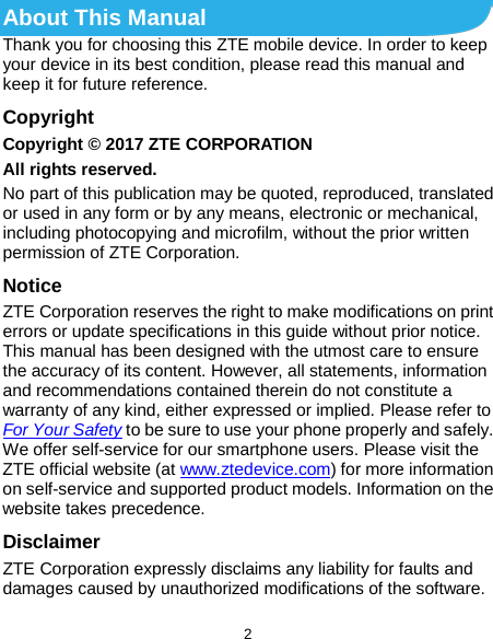  2 About This Manual Thank you for choosing this ZTE mobile device. In order to keep your device in its best condition, please read this manual and keep it for future reference. Copyright Copyright © 2017 ZTE CORPORATION All rights reserved. No part of this publication may be quoted, reproduced, translated or used in any form or by any means, electronic or mechanical, including photocopying and microfilm, without the prior written permission of ZTE Corporation. Notice ZTE Corporation reserves the right to make modifications on print errors or update specifications in this guide without prior notice. This manual has been designed with the utmost care to ensure the accuracy of its content. However, all statements, information and recommendations contained therein do not constitute a warranty of any kind, either expressed or implied. Please refer to For Your Safety to be sure to use your phone properly and safely. We offer self-service for our smartphone users. Please visit the ZTE official website (at www.ztedevice.com) for more information on self-service and supported product models. Information on the website takes precedence. Disclaimer ZTE Corporation expressly disclaims any liability for faults and damages caused by unauthorized modifications of the software. 