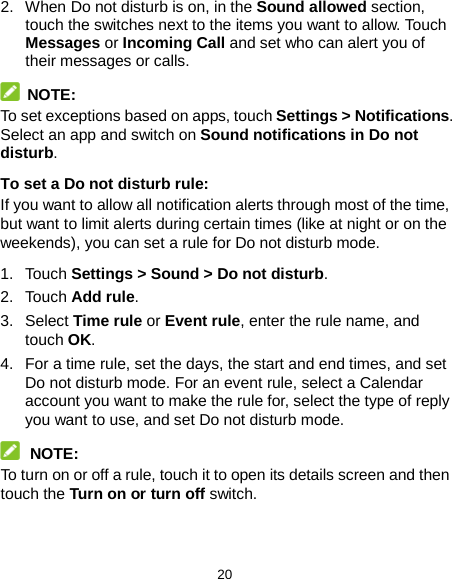 20 2. When Do not disturb is on, in the Sound allowed section, touch the switches next to the items you want to allow. Touch Messages or Incoming Call and set who can alert you of their messages or calls.  NOTE: To set exceptions based on apps, touch Settings &gt; Notifications. Select an app and switch on Sound notifications in Do not disturb. To set a Do not disturb rule: If you want to allow all notification alerts through most of the time, but want to limit alerts during certain times (like at night or on the weekends), you can set a rule for Do not disturb mode. 1. Touch Settings &gt; Sound &gt; Do not disturb. 2. Touch Add rule. 3.  Select Time rule or Event rule, enter the rule name, and touch OK. 4. For a time rule, set the days, the start and end times, and set Do not disturb mode. For an event rule, select a Calendar account you want to make the rule for, select the type of reply you want to use, and set Do not disturb mode.  NOTE: To turn on or off a rule, touch it to open its details screen and then touch the Turn on or turn off switch. 