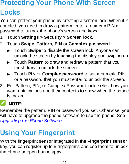  21 Protecting Your Phone With Screen Locks You can protect your phone by creating a screen lock. When it is enabled, you need to draw a pattern, enter a numeric PIN or password to unlock the phone’s screen and keys. 1. Touch Settings &gt; Security &gt; Screen lock. 2. Touch Swipe, Pattern, PIN or Complex password.  Touch Swipe to disable the screen lock. Anyone can unlock the screen by touching the display and swiping up.  Touch Pattern to draw and redraw a pattern that you must draw to unlock the screen.  Touch PIN or Complex password to set a numeric PIN or a password that you must enter to unlock the screen. 3. For Pattern, PIN, or Complex Password lock, select how you want notifications and their contents to show when the phone is locked.    NOTE: Remember the pattern, PIN or password you set. Otherwise, you will have to upgrade the phone software to use the phone. See Upgrading the Phone Software. Using Your Fingerprint With the fingerprint sensor integrated in the Fingerprint sensor key, you can register up to 5 fingerprints and use them to unlock the phone or open bound apps. 
