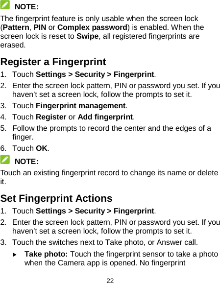  22  NOTE: The fingerprint feature is only usable when the screen lock (Pattern, PIN or Complex password) is enabled. When the screen lock is reset to Swipe, all registered fingerprints are erased. Register a Fingerprint 1. Touch Settings &gt; Security &gt; Fingerprint. 2. Enter the screen lock pattern, PIN or password you set. If you haven’t set a screen lock, follow the prompts to set it. 3. Touch Fingerprint management. 4. Touch Register or Add fingerprint. 5. Follow the prompts to record the center and the edges of a finger. 6. Touch OK.  NOTE: Touch an existing fingerprint record to change its name or delete it. Set Fingerprint Actions 1. Touch Settings &gt; Security &gt; Fingerprint. 2. Enter the screen lock pattern, PIN or password you set. If you haven’t set a screen lock, follow the prompts to set it. 3. Touch the switches next to Take photo, or Answer call.  Take photo: Touch the fingerprint sensor to take a photo when the Camera app is opened. No fingerprint 
