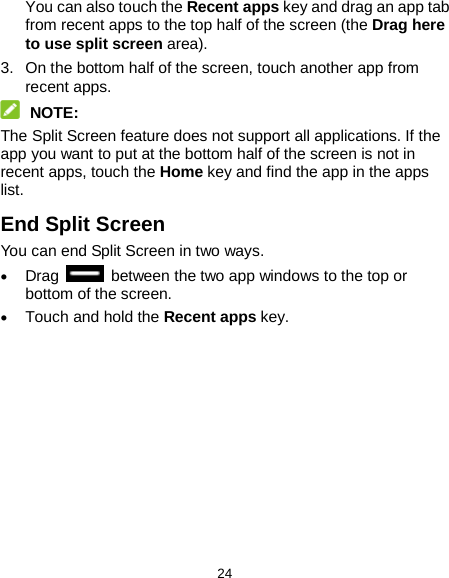  24 You can also touch the Recent apps key and drag an app tab from recent apps to the top half of the screen (the Drag here to use split screen area). 3. On the bottom half of the screen, touch another app from recent apps.  NOTE: The Split Screen feature does not support all applications. If the app you want to put at the bottom half of the screen is not in recent apps, touch the Home key and find the app in the apps list. End Split Screen You can end Split Screen in two ways. • Drag   between the two app windows to the top or bottom of the screen. • Touch and hold the Recent apps key.  