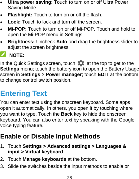  28 • Ultra power saving: Touch to turn on or off Ultra Power Saving Mode.   • Flashlight: Touch to turn on or off the flash. • Lock: Touch to lock and turn off the screen. • Mi-POP: Touch to turn on or off Mi-POP. Touch and hold to open the Mi-POP menu in Settings. • Brightness: Uncheck Auto and drag the brightness slider to adjust the screen brightness.  NOTE: In the Quick Settings screen, touch   at the top to get to the Settings menu; touch the battery icon to open the Battery Usage screen in Settings &gt; Power manager; touch EDIT at the bottom to change control switch position. Entering Text You can enter text using the onscreen keyboard. Some apps open it automatically. In others, you open it by touching where you want to type. Touch the Back key to hide the onscreen keyboard. You can also enter text by speaking with the Google voice typing feature.   Enable or Disable Input Methods 1. Touch Settings &gt; Advanced settings &gt; Languages &amp; input &gt; Virtual keyboard. 2. Touch Manage keyboards at the bottom. 3. Slide the switches beside the input methods to enable or 