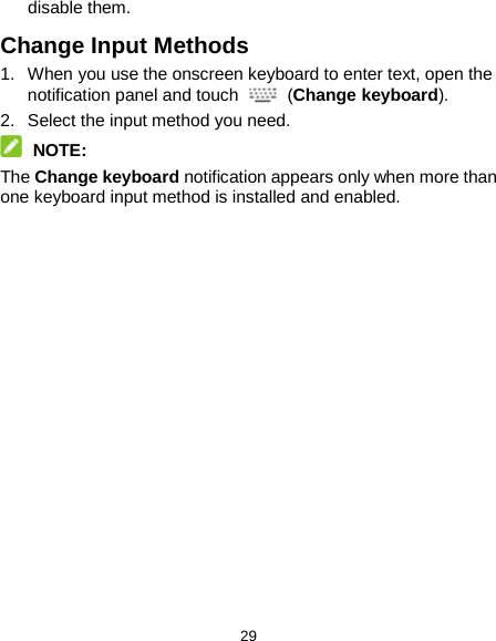  29 disable them. Change Input Methods 1. When you use the onscreen keyboard to enter text, open the notification panel and touch  (Change keyboard). 2.  Select the input method you need.  NOTE: The Change keyboard notification appears only when more than one keyboard input method is installed and enabled.  