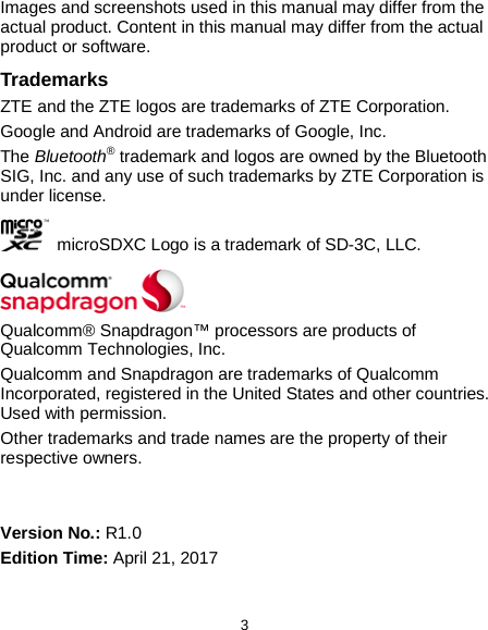  3 Images and screenshots used in this manual may differ from the actual product. Content in this manual may differ from the actual product or software. Trademarks ZTE and the ZTE logos are trademarks of ZTE Corporation. Google and Android are trademarks of Google, Inc.   The Bluetooth® trademark and logos are owned by the Bluetooth SIG, Inc. and any use of such trademarks by ZTE Corporation is under license.     microSDXC Logo is a trademark of SD-3C, LLC.  Qualcomm® Snapdragon™ processors are products of Qualcomm Technologies, Inc.   Qualcomm and Snapdragon are trademarks of Qualcomm Incorporated, registered in the United States and other countries. Used with permission. Other trademarks and trade names are the property of their respective owners.   Version No.: R1.0 Edition Time: April 21, 2017 