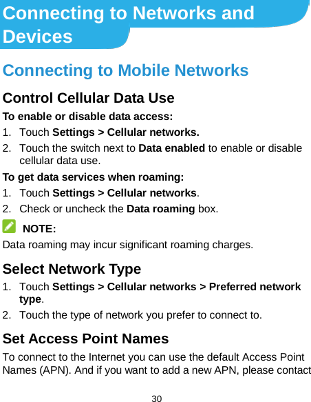  30 Connecting to Networks and Devices Connecting to Mobile Networks Control Cellular Data Use To enable or disable data access: 1. Touch Settings &gt; Cellular networks. 2. Touch the switch next to Data enabled to enable or disable cellular data use. To get data services when roaming: 1. Touch Settings &gt; Cellular networks.   2. Check or uncheck the Data roaming box.  NOTE: Data roaming may incur significant roaming charges. Select Network Type 1. Touch Settings &gt; Cellular networks &gt; Preferred network type. 2. Touch the type of network you prefer to connect to. Set Access Point Names To connect to the Internet you can use the default Access Point Names (APN). And if you want to add a new APN, please contact 