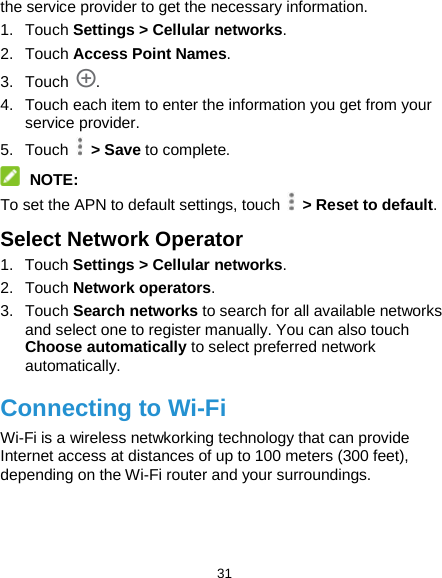  31 the service provider to get the necessary information. 1. Touch Settings &gt; Cellular networks. 2. Touch Access Point Names. 3. Touch . 4. Touch each item to enter the information you get from your service provider. 5. Touch   &gt; Save to complete.  NOTE: To set the APN to default settings, touch   &gt; Reset to default. Select Network Operator 1. Touch Settings &gt; Cellular networks. 2. Touch Network operators. 3. Touch Search networks to search for all available networks and select one to register manually. You can also touch Choose automatically to select preferred network automatically. Connecting to Wi-Fi Wi-Fi is a wireless netwkorking technology that can provide Internet access at distances of up to 100 meters (300 feet), depending on the Wi-Fi router and your surroundings. 