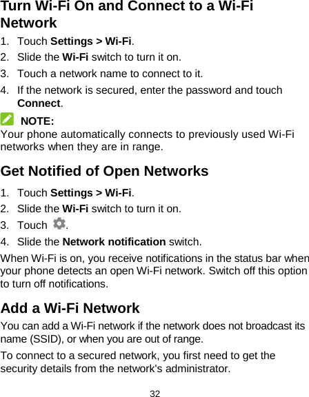  32 Turn Wi-Fi On and Connect to a Wi-Fi Network 1. Touch Settings &gt; Wi-Fi. 2. Slide the Wi-Fi switch to turn it on. 3. Touch a network name to connect to it. 4. If the network is secured, enter the password and touch Connect.  NOTE: Your phone automatically connects to previously used Wi-Fi networks when they are in range. Get Notified of Open Networks 1. Touch Settings &gt; Wi-Fi. 2. Slide the Wi-Fi switch to turn it on. 3. Touch  . 4. Slide the Network notification switch. When Wi-Fi is on, you receive notifications in the status bar when your phone detects an open Wi-Fi network. Switch off this option to turn off notifications. Add a Wi-Fi Network You can add a Wi-Fi network if the network does not broadcast its name (SSID), or when you are out of range. To connect to a secured network, you first need to get the security details from the network&apos;s administrator. 