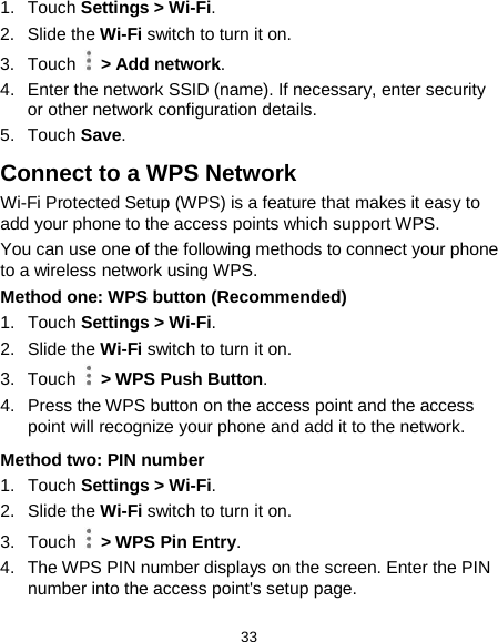  33 1. Touch Settings &gt; Wi-Fi. 2. Slide the Wi-Fi switch to turn it on. 3. Touch    &gt; Add network. 4. Enter the network SSID (name). If necessary, enter security or other network configuration details. 5. Touch Save. Connect to a WPS Network Wi-Fi Protected Setup (WPS) is a feature that makes it easy to add your phone to the access points which support WPS. You can use one of the following methods to connect your phone to a wireless network using WPS. Method one: WPS button (Recommended) 1. Touch Settings &gt; Wi-Fi. 2.  Slide the Wi-Fi switch to turn it on. 3. Touch   &gt; WPS Push Button. 4. Press the WPS button on the access point and the access point will recognize your phone and add it to the network. Method two: PIN number 1. Touch Settings &gt; Wi-Fi. 2.  Slide the Wi-Fi switch to turn it on. 3. Touch   &gt; WPS Pin Entry. 4. The WPS PIN number displays on the screen. Enter the PIN number into the access point&apos;s setup page. 