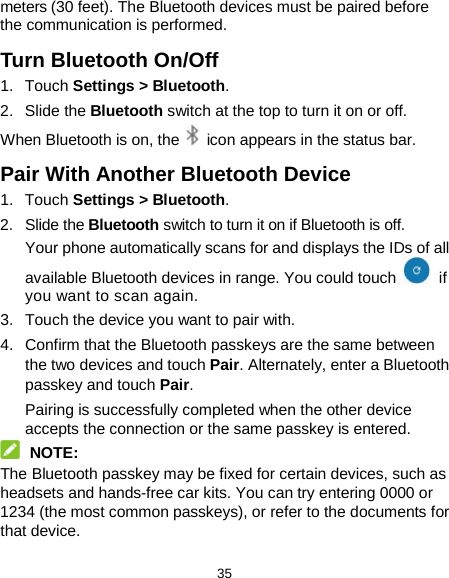  35 meters (30 feet). The Bluetooth devices must be paired before the communication is performed. Turn Bluetooth On/Off 1. Touch Settings &gt; Bluetooth. 2. Slide the Bluetooth switch at the top to turn it on or off. When Bluetooth is on, the   icon appears in the status bar.   Pair With Another Bluetooth Device 1. Touch Settings &gt; Bluetooth. 2. Slide the Bluetooth switch to turn it on if Bluetooth is off. Your phone automatically scans for and displays the IDs of all available Bluetooth devices in range. You could touch   if you want to scan again. 3. Touch the device you want to pair with. 4. Confirm that the Bluetooth passkeys are the same between the two devices and touch Pair. Alternately, enter a Bluetooth passkey and touch Pair. Pairing is successfully completed when the other device accepts the connection or the same passkey is entered.  NOTE: The Bluetooth passkey may be fixed for certain devices, such as headsets and hands-free car kits. You can try entering 0000 or 1234 (the most common passkeys), or refer to the documents for that device. 