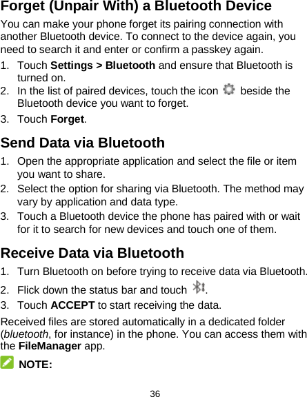  36 Forget (Unpair With) a Bluetooth Device You can make your phone forget its pairing connection with another Bluetooth device. To connect to the device again, you need to search it and enter or confirm a passkey again. 1. Touch Settings &gt; Bluetooth and ensure that Bluetooth is turned on. 2. In the list of paired devices, touch the icon   beside the Bluetooth device you want to forget. 3. Touch Forget. Send Data via Bluetooth 1. Open the appropriate application and select the file or item you want to share. 2. Select the option for sharing via Bluetooth. The method may vary by application and data type. 3. Touch a Bluetooth device the phone has paired with or wait for it to search for new devices and touch one of them. Receive Data via Bluetooth 1. Turn Bluetooth on before trying to receive data via Bluetooth. 2. Flick down the status bar and touch  . 3. Touch ACCEPT to start receiving the data. Received files are stored automatically in a dedicated folder (bluetooth, for instance) in the phone. You can access them with the FileManager app.  NOTE: 