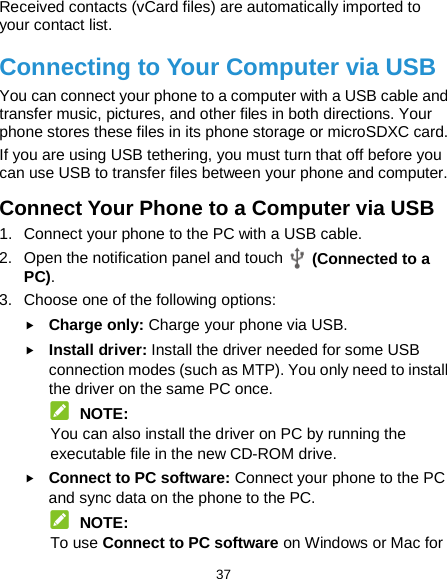  37 Received contacts (vCard files) are automatically imported to your contact list. Connecting to Your Computer via USB You can connect your phone to a computer with a USB cable and transfer music, pictures, and other files in both directions. Your phone stores these files in its phone storage or microSDXC card. If you are using USB tethering, you must turn that off before you can use USB to transfer files between your phone and computer. Connect Your Phone to a Computer via USB 1. Connect your phone to the PC with a USB cable. 2. Open the notification panel and touch  (Connected to a PC). 3. Choose one of the following options:  Charge only: Charge your phone via USB.  Install driver: Install the driver needed for some USB connection modes (such as MTP). You only need to install the driver on the same PC once.  NOTE: You can also install the driver on PC by running the executable file in the new CD-ROM drive.  Connect to PC software: Connect your phone to the PC and sync data on the phone to the PC.  NOTE: To use Connect to PC software on Windows or Mac for 