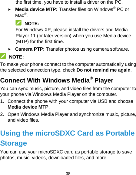  38 the first time, you have to install a driver on the PC.  Media device MTP: Transfer files on Windows® PC or Mac®.  NOTE: For Windows XP, please install the drivers and Media Player 11 (or later version) when you use Media device (MTP) for the first time.    Camera PTP: Transfer photos using camera software.  NOTE: To make your phone connect to the computer automatically using the selected connection type, check Do not remind me again. Connect With Windows Media® Player You can sync music, picture, and video files from the computer to your phone via Windows Media Player on the computer. 1. Connect the phone with your computer via USB and choose Media device MTP. 2. Open Windows Media Player and synchronize music, picture, and video files. Using the microSDXC Card as Portable Storage You can use your microSDXC card as portable storage to save photos, music, videos, downloaded files, and more. 