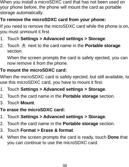  39 When you install a microSDXC card that has not been used on your phone before, the phone will mount the card as portable storage automatically. To remove the microSDXC card from your phone: If you need to remove the microSDXC card while the phone is on, you must unmount it first. 1. Touch Settings &gt; Advanced settings &gt; Storage. 2. Touch   next to the card name in the Portable storage section. When the screen prompts the card is safely ejected, you can now remove it from the phone. To mount the microSDXC card: When the microSDXC card is safely ejected, but still available, to use this microSDXC card, you have to mount it first. 1. Touch Settings &gt; Advanced settings &gt; Storage. 2. Touch the card name in the Portable storage section. 3. Touch Mount. To erase the microSDXC card: 1. Touch Settings &gt; Advanced settings &gt; Storage. 2. Touch the card name in the Portable storage section. 3. Touch Format &gt; Erase &amp; format. 4. When the screen prompts the card is ready, touch Done that you can continue to use the microSDXC card. 