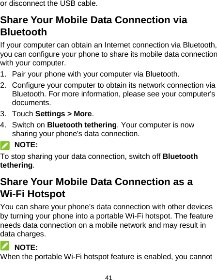  41 or disconnect the USB cable. Share Your Mobile Data Connection via Bluetooth If your computer can obtain an Internet connection via Bluetooth, you can configure your phone to share its mobile data connection with your computer. 1. Pair your phone with your computer via Bluetooth. 2. Configure your computer to obtain its network connection via Bluetooth. For more information, please see your computer&apos;s documents. 3. Touch Settings &gt; More. 4. Switch on Bluetooth tethering. Your computer is now sharing your phone&apos;s data connection.  NOTE: To stop sharing your data connection, switch off Bluetooth tethering. Share Your Mobile Data Connection as a Wi-Fi Hotspot You can share your phone’s data connection with other devices by turning your phone into a portable Wi-Fi hotspot. The feature needs data connection on a mobile network and may result in data charges.  NOTE: When the portable Wi-Fi hotspot feature is enabled, you cannot 