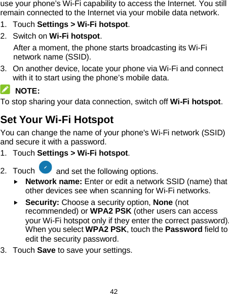  42 use your phone’s Wi-Fi capability to access the Internet. You still remain connected to the Internet via your mobile data network. 1. Touch Settings &gt; Wi-Fi hotspot. 2. Switch on Wi-Fi hotspot. After a moment, the phone starts broadcasting its Wi-Fi network name (SSID). 3. On another device, locate your phone via Wi-Fi and connect with it to start using the phone’s mobile data.  NOTE: To stop sharing your data connection, switch off Wi-Fi hotspot. Set Your Wi-Fi Hotspot You can change the name of your phone&apos;s Wi-Fi network (SSID) and secure it with a password. 1. Touch Settings &gt; Wi-Fi hotspot. 2. Touch   and set the following options.  Network name: Enter or edit a network SSID (name) that other devices see when scanning for Wi-Fi networks.  Security: Choose a security option, None (not recommended) or WPA2 PSK (other users can access your Wi-Fi hotspot only if they enter the correct password). When you select WPA2 PSK, touch the Password field to edit the security password. 3. Touch Save to save your settings.   