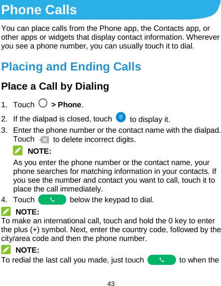  43 Phone Calls You can place calls from the Phone app, the Contacts app, or other apps or widgets that display contact information. Wherever you see a phone number, you can usually touch it to dial. Placing and Ending Calls Place a Call by Dialing 1. Touch    &gt; Phone. 2. If the dialpad is closed, touch   to display it. 3.  Enter the phone number or the contact name with the dialpad. Touch   to delete incorrect digits.  NOTE: As you enter the phone number or the contact name, your phone searches for matching information in your contacts. If you see the number and contact you want to call, touch it to place the call immediately. 4. Touch   below the keypad to dial.  NOTE: To make an international call, touch and hold the 0 key to enter the plus (+) symbol. Next, enter the country code, followed by the city/area code and then the phone number.  NOTE: To redial the last call you made, just touch   to when the 