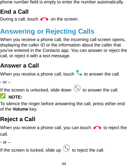  44 phone number field is empty to enter the number automatically. End a Call During a call, touch   on the screen. Answering or Rejecting Calls When you receive a phone call, the incoming call screen opens, displaying the caller ID or the information about the caller that you&apos;ve entered in the Contacts app. You can answer or reject the call, or reject it with a text message. Answer a Call When you receive a phone call, touch   to answer the call.   - or – If the screen is unlocked, slide down   to answer the call.  NOTE: To silence the ringer before answering the call, press either end of the Volume key. Reject a Call When you receive a phone call, you can touch   to reject the call. - or – If the screen is locked, slide up   to reject the call.   