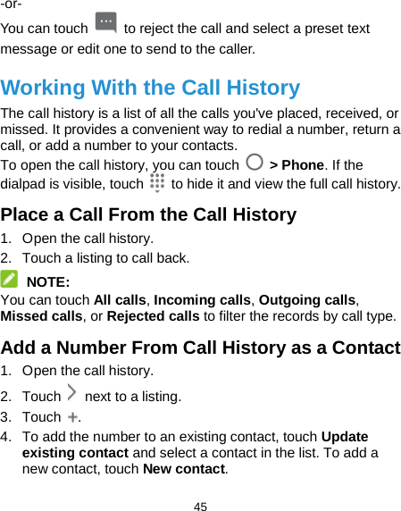  45 -or- You can touch   to reject the call and select a preset text message or edit one to send to the caller. Working With the Call History The call history is a list of all the calls you&apos;ve placed, received, or missed. It provides a convenient way to redial a number, return a call, or add a number to your contacts. To open the call history, you can touch   &gt; Phone. If the dialpad is visible, touch   to hide it and view the full call history. Place a Call From the Call History 1.  Open the call history. 2. Touch a listing to call back.  NOTE: You can touch All calls, Incoming calls, Outgoing calls, Missed calls, or Rejected calls to filter the records by call type. Add a Number From Call History as a Contact 1.  Open the call history. 2. Touch   next to a listing. 3. Touch  . 4. To add the number to an existing contact, touch Update existing contact and select a contact in the list. To add a new contact, touch New contact.   