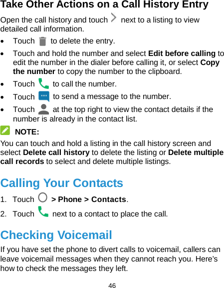  46 Take Other Actions on a Call History Entry Open the call history and touch   next to a listing to view detailed call information. • Touch   to delete the entry. •  Touch and hold the number and select Edit before calling to edit the number in the dialer before calling it, or select Copy the number to copy the number to the clipboard. • Touch   to call the number. • Touch   to send a message to the number. • Touch   at the top right to view the contact details if the number is already in the contact list.  NOTE: You can touch and hold a listing in the call history screen and select Delete call history to delete the listing or Delete multiple call records to select and delete multiple listings. Calling Your Contacts 1. Touch   &gt; Phone &gt; Contacts. 2. Touch   next to a contact to place the call. Checking Voicemail If you have set the phone to divert calls to voicemail, callers can leave voicemail messages when they cannot reach you. Here’s how to check the messages they left. 