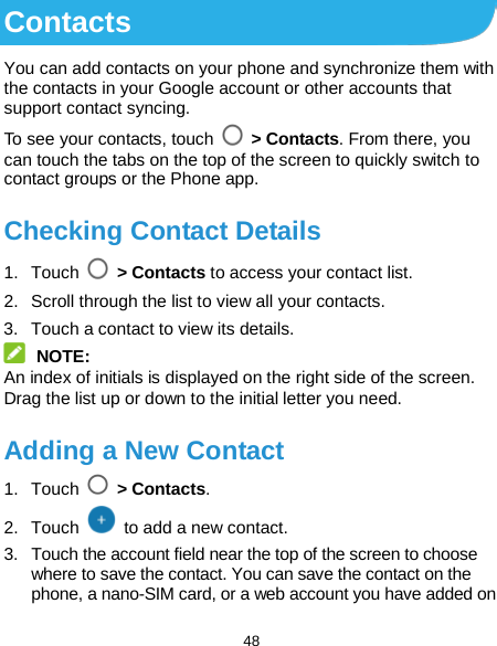  48 Contacts You can add contacts on your phone and synchronize them with the contacts in your Google account or other accounts that support contact syncing. To see your contacts, touch   &gt; Contacts. From there, you can touch the tabs on the top of the screen to quickly switch to contact groups or the Phone app. Checking Contact Details 1. Touch  &gt; Contacts to access your contact list. 2. Scroll through the list to view all your contacts. 3. Touch a contact to view its details.  NOTE: An index of initials is displayed on the right side of the screen. Drag the list up or down to the initial letter you need. Adding a New Contact 1. Touch   &gt; Contacts. 2. Touch   to add a new contact. 3. Touch the account field near the top of the screen to choose where to save the contact. You can save the contact on the phone, a nano-SIM card, or a web account you have added on 
