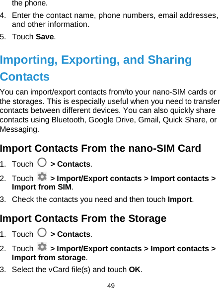  49 the phone. 4. Enter the contact name, phone numbers, email addresses, and other information. 5. Touch Save. Importing, Exporting, and Sharing Contacts You can import/export contacts from/to your nano-SIM cards or the storages. This is especially useful when you need to transfer contacts between different devices. You can also quickly share contacts using Bluetooth, Google Drive, Gmail, Quick Share, or Messaging. Import Contacts From the nano-SIM Card 1. Touch   &gt; Contacts. 2. Touch   &gt; Import/Export contacts &gt; Import contacts &gt; Import from SIM. 3. Check the contacts you need and then touch Import. Import Contacts From the Storage 1. Touch   &gt; Contacts. 2. Touch   &gt; Import/Export contacts &gt; Import contacts &gt; Import from storage. 3. Select the vCard file(s) and touch OK. 
