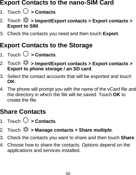  50 Export Contacts to the nano-SIM Card 1. Touch  &gt; Contacts. 2. Touch  &gt; Import/Export contacts &gt; Export contacts &gt; Export to SIM. 3. Check the contacts you need and then touch Export. Export Contacts to the Storage 1. Touch   &gt; Contacts. 2. Touch   &gt; Import/Export contacts &gt; Export contacts &gt; Export to phone storage / an SD card. 3. Select the contact accounts that will be exported and touch OK. 4. The phone will prompt you with the name of the vCard file and the directory in which the file will be saved. Touch OK to create the file. Share Contacts 1. Touch   &gt; Contacts. 2. Touch    &gt; Manage contacts &gt; Share multiple. 3. Check the contacts you want to share and then touch Share. 4. Choose how to share the contacts. Options depend on the applications and services installed. 