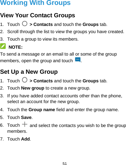  51 Working With Groups View Your Contact Groups 1. Touch   &gt; Contacts and touch the Groups tab. 2. Scroll through the list to view the groups you have created. 3. Touch a group to view its members.  NOTE: To send a message or an email to all or some of the group members, open the group and touch . Set Up a New Group 1. Touch  &gt; Contacts and touch the Groups tab. 2. Touch New group to create a new group. 3. If you have added contact accounts other than the phone, select an account for the new group. 4. Touch the Group name field and enter the group name. 5. Touch Save. 6. Touch   and select the contacts you wish to be the group members. 7. Touch Add. 