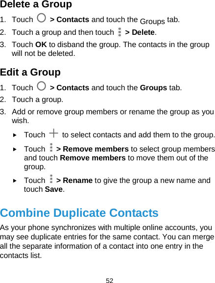  52 Delete a Group 1. Touch  &gt; Contacts and touch the Groups tab. 2. Touch a group and then touch   &gt; Delete. 3. Touch OK to disband the group. The contacts in the group will not be deleted. Edit a Group 1. Touch  &gt; Contacts and touch the Groups tab. 2. Touch a group. 3. Add or remove group members or rename the group as you wish.  Touch   to select contacts and add them to the group.  Touch    &gt; Remove members to select group members and touch Remove members to move them out of the group.  Touch    &gt; Rename to give the group a new name and touch Save. Combine Duplicate Contacts As your phone synchronizes with multiple online accounts, you may see duplicate entries for the same contact. You can merge all the separate information of a contact into one entry in the contacts list. 
