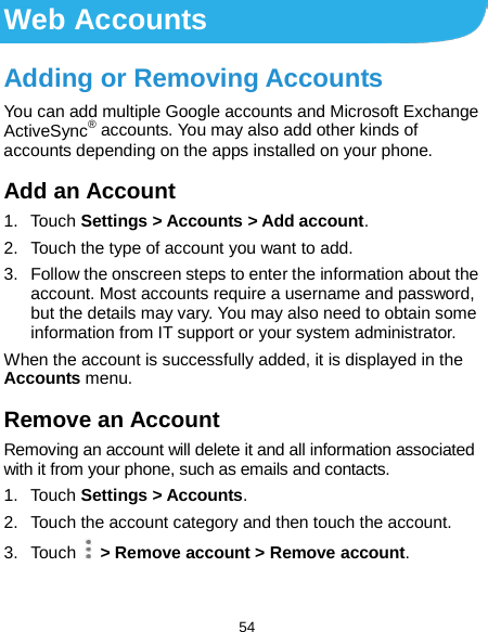  54 Web Accounts Adding or Removing Accounts You can add multiple Google accounts and Microsoft Exchange ActiveSync® accounts. You may also add other kinds of accounts depending on the apps installed on your phone. Add an Account 1. Touch Settings &gt; Accounts &gt; Add account. 2. Touch the type of account you want to add. 3. Follow the onscreen steps to enter the information about the account. Most accounts require a username and password, but the details may vary. You may also need to obtain some information from IT support or your system administrator. When the account is successfully added, it is displayed in the Accounts menu. Remove an Account Removing an account will delete it and all information associated with it from your phone, such as emails and contacts. 1. Touch Settings &gt; Accounts. 2. Touch the account category and then touch the account. 3. Touch  &gt; Remove account &gt; Remove account. 