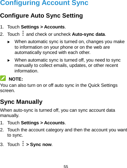  55 Configuring Account Sync Configure Auto Sync Setting 1. Touch Settings &gt; Accounts. 2. Touch   and check or uncheck Auto-sync data.  When automatic sync is turned on, changes you make to information on your phone or on the web are automatically synced with each other.  When automatic sync is turned off, you need to sync manually to collect emails, updates, or other recent information.  NOTE: You can also turn on or off auto sync in the Quick Settings screen.   Sync Manually When auto-sync is turned off, you can sync account data manually. 1. Touch Settings &gt; Accounts. 2.  Touch the account category and then the account you want to sync. 3. Touch   &gt; Sync now.  