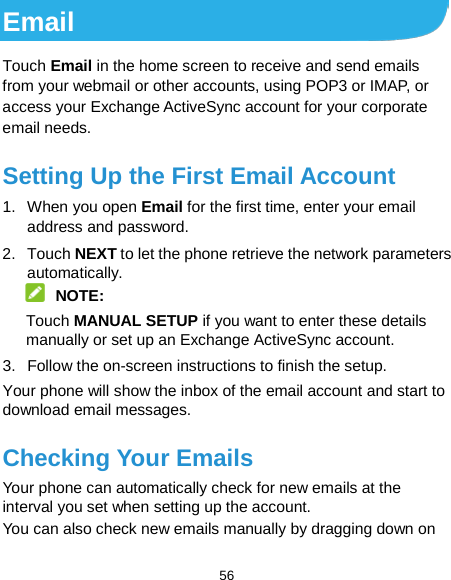  56 Email Touch Email in the home screen to receive and send emails from your webmail or other accounts, using POP3 or IMAP, or access your Exchange ActiveSync account for your corporate email needs. Setting Up the First Email Account 1. When you open Email for the first time, enter your email address and password. 2. Touch NEXT to let the phone retrieve the network parameters automatically.  NOTE: Touch MANUAL SETUP if you want to enter these details manually or set up an Exchange ActiveSync account. 3. Follow the on-screen instructions to finish the setup. Your phone will show the inbox of the email account and start to download email messages. Checking Your Emails Your phone can automatically check for new emails at the interval you set when setting up the account.   You can also check new emails manually by dragging down on 