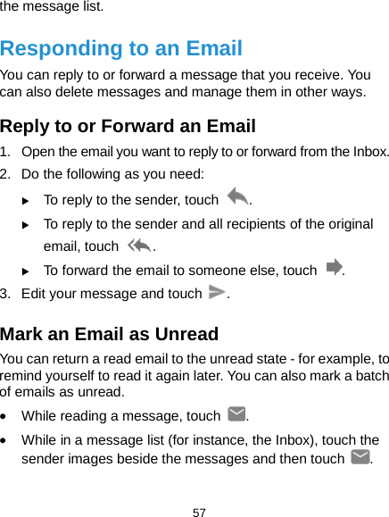  57 the message list. Responding to an Email You can reply to or forward a message that you receive. You can also delete messages and manage them in other ways. Reply to or Forward an Email 1. Open the email you want to reply to or forward from the Inbox. 2.  Do the following as you need:    To reply to the sender, touch  .  To reply to the sender and all recipients of the original email, touch  .  To forward the email to someone else, touch  . 3. Edit your message and touch  . Mark an Email as Unread You can return a read email to the unread state - for example, to remind yourself to read it again later. You can also mark a batch of emails as unread. • While reading a message, touch  . • While in a message list (for instance, the Inbox), touch the sender images beside the messages and then touch  . 