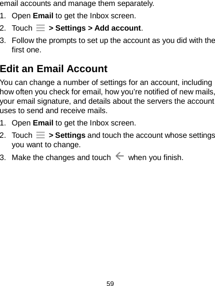  59 email accounts and manage them separately. 1. Open Email to get the Inbox screen. 2.  Touch   &gt; Settings &gt; Add account. 3. Follow the prompts to set up the account as you did with the first one. Edit an Email Account You can change a number of settings for an account, including how often you check for email, how you’re notified of new mails, your email signature, and details about the servers the account uses to send and receive mails. 1. Open Email to get the Inbox screen. 2.  Touch   &gt; Settings and touch the account whose settings you want to change. 3. Make the changes and touch   when you finish.         