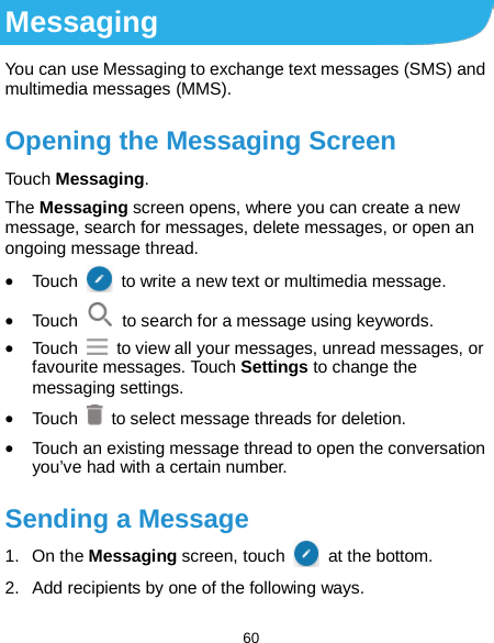  60 Messaging You can use Messaging to exchange text messages (SMS) and multimedia messages (MMS). Opening the Messaging Screen Touch Messaging. The Messaging screen opens, where you can create a new message, search for messages, delete messages, or open an ongoing message thread. • Touch    to write a new text or multimedia message. • Touch   to search for a message using keywords. • Touch   to view all your messages, unread messages, or favourite messages. Touch Settings to change the messaging settings. • Touch   to select message threads for deletion. • Touch an existing message thread to open the conversation you’ve had with a certain number.   Sending a Message 1. On the Messaging screen, touch   at the bottom. 2. Add recipients by one of the following ways. 