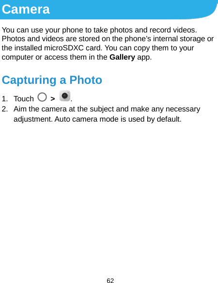  62 Camera You can use your phone to take photos and record videos. Photos and videos are stored on the phone’s internal storage or the installed microSDXC card. You can copy them to your computer or access them in the Gallery app. Capturing a Photo 1. Touch  &gt;  . 2. Aim the camera at the subject and make any necessary adjustment. Auto camera mode is used by default.               