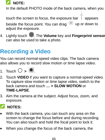  65  NOTE: In the default PHOTO mode of the back camera, when you touch the screen to focus, the exposure bar   appears beside the focus point. You can drag   up or down to adjust the exposure. 4. Lightly touch  . The Volume key and Fingerprint sensor can also be used to take a photo. Recording a Video You can record normal-speed video clips. The back camera also allows you to record slow motion or time lapse video. 1. Touch  &gt;  . 2. Touch VIDEO if you want to capture a normal-speed video. To capture slow motion or time lapse video, switch to the back camera and touch … &gt; SLOW MOTION or TIME-LAPSE. 3. Aim the camera at the subject. Adjust focus, zoom, and exposure.  NOTES: • With the back camera, you can touch any area on the screen to change the focus before and during recording. You can also touch and hold the focal point to lock it. • When you change the focus of the back camera, the 