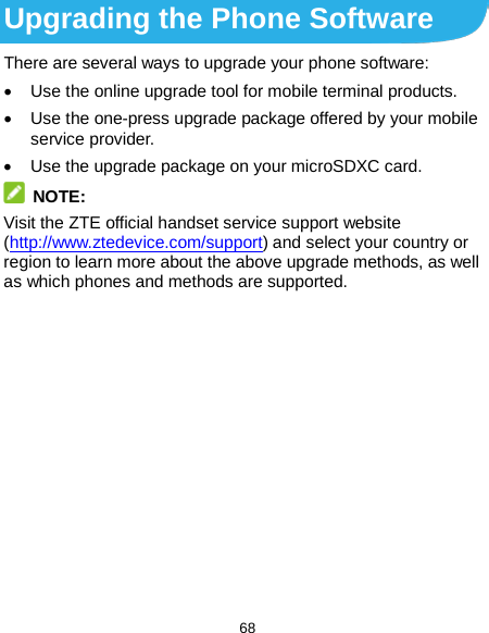  68 Upgrading the Phone Software There are several ways to upgrade your phone software: • Use the online upgrade tool for mobile terminal products. • Use the one-press upgrade package offered by your mobile service provider. • Use the upgrade package on your microSDXC card.  NOTE: Visit the ZTE official handset service support website (http://www.ztedevice.com/support) and select your country or region to learn more about the above upgrade methods, as well as which phones and methods are supported. 