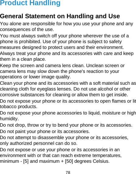  78 Product Handling General Statement on Handling and Use You alone are responsible for how you use your phone and any consequences of the use. You must always switch off your phone wherever the use of a phone is prohibited. Use of your phone is subject to safety measures designed to protect users and their environment. Always treat your phone and its accessories with care and keep them in a clean place. Keep the screen and camera lens clean. Unclean screen or camera lens may slow down the phone&apos;s reaction to your operations or lower image quality. Clean your phone and its accessories with a soft material such as cleaning cloth for eyeglass lenses. Do not use alcohol or other corrosive substances for cleaning or allow them to get inside. Do not expose your phone or its accessories to open flames or lit tobacco products. Do not expose your phone accessories to liquid, moisture or high humidity. Do not drop, throw or try to bend your phone or its accessories. Do not paint your phone or its accessories. Do not attempt to disassemble your phone or its accessories, only authorized personnel can do so. Do not expose or use your phone or its accessories in an environment with or that can reach extreme temperatures, minimum - [5] and maximum + [50] degrees Celsius. 
